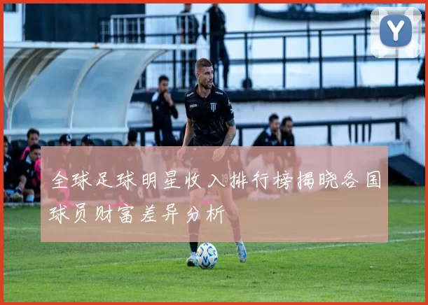 全球足球明星收入排行榜揭晓各国球员财富差异分析