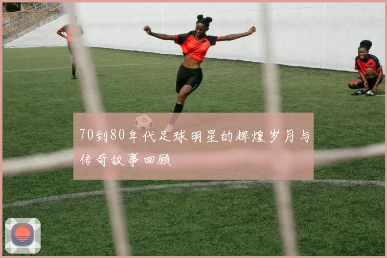 70到80年代足球明星的辉煌岁月与传奇故事回顾