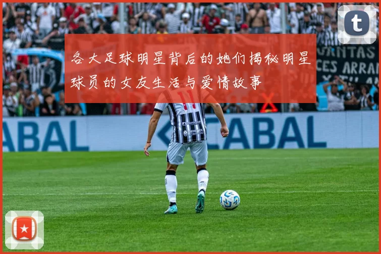各大足球明星背后的她们揭秘明星球员的女友生活与爱情故事