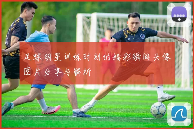 足球明星训练时刻的精彩瞬间头像图片分享与解析