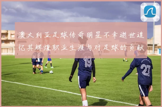 澳大利亚足球传奇明星不幸逝世追忆其辉煌职业生涯与对足球的贡献