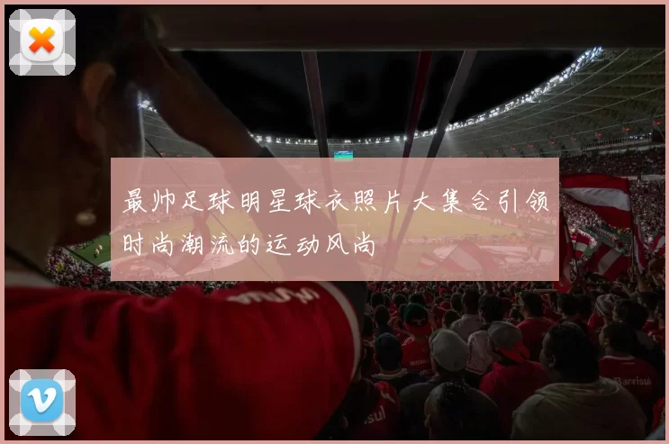最帅足球明星球衣照片大集合引领时尚潮流的运动风尚