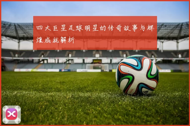 四大巨星足球明星的传奇故事与辉煌成就解析