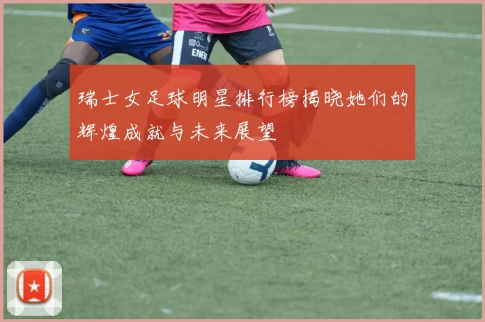 瑞士女足球明星排行榜揭晓她们的辉煌成就与未来展望