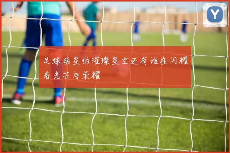 足球明星的璀璨星空还有谁在闪耀着光芒与荣耀