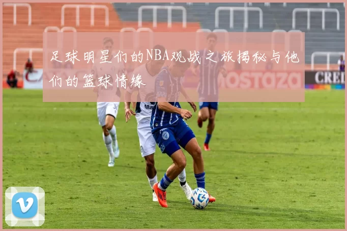 足球明星们的NBA观战之旅揭秘与他们的篮球情缘