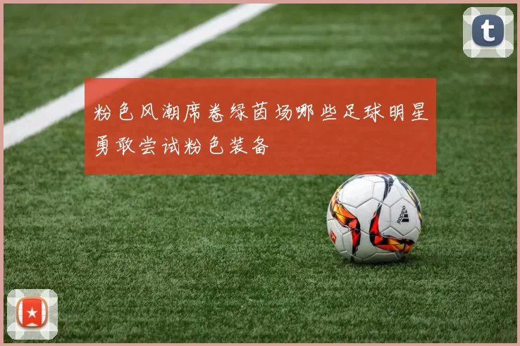 粉色风潮席卷绿茵场哪些足球明星勇敢尝试粉色装备