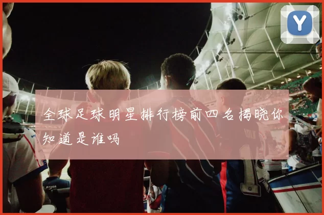 全球足球明星排行榜前四名揭晓你知道是谁吗