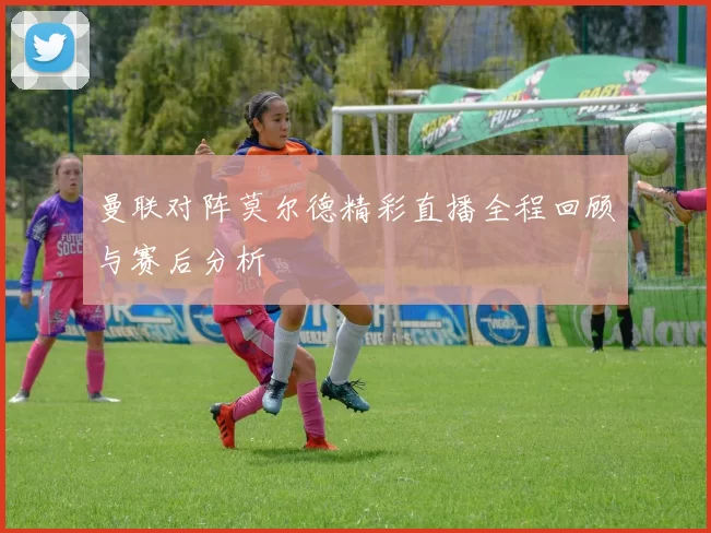 曼联对阵莫尔德精彩直播全程回顾与赛后分析