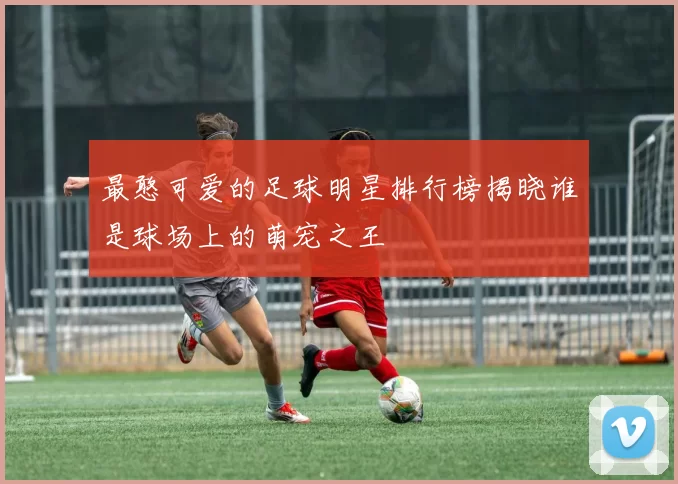 最憨可爱的足球明星排行榜揭晓谁是球场上的萌宠之王