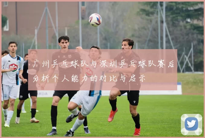 广州乒乓球队与深圳乒乓球队赛后分析个人能力的对比与启示