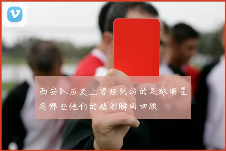 西安队历史上曾经到访的足球明星有哪些他们的精彩瞬间回顾