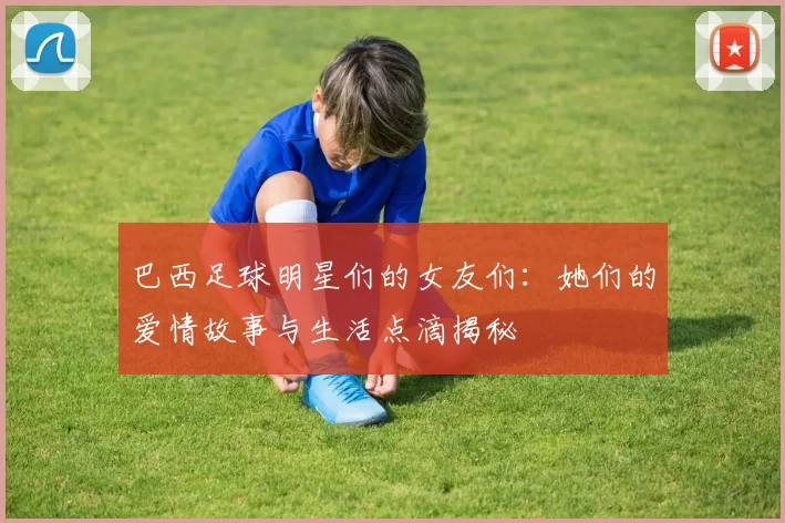 巴西足球明星们的女友们：她们的爱情故事与生活点滴揭秘