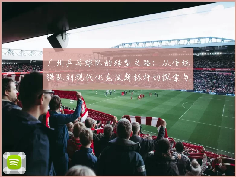 广州乒乓球队的转型之路：从传统强队到现代化竞技新标杆的探索与实践