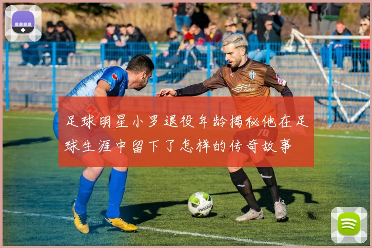 足球明星小罗退役年龄揭秘他在足球生涯中留下了怎样的传奇故事