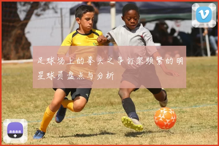足球场上的拳头之争打架频繁的明星球员盘点与分析