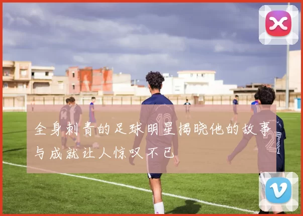 全身刺青的足球明星揭晓他的故事与成就让人惊叹不已