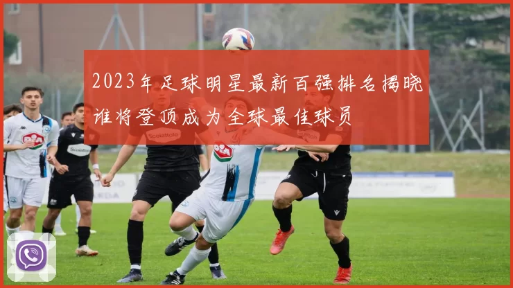 2023年足球明星最新百强排名揭晓谁将登顶成为全球最佳球员