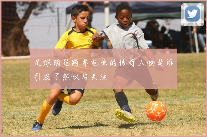 足球明星跨界电竞的传奇人物是谁引发了热议与关注
