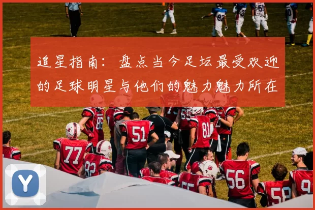 追星指南：盘点当今足坛最受欢迎的足球明星与他们的魅力魅力所在
