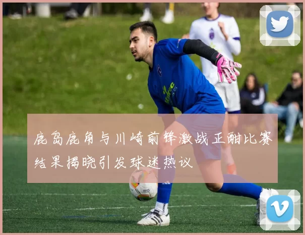 鹿岛鹿角与川崎前锋激战正酣比赛结果揭晓引发球迷热议