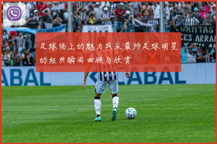足球场上的魅力风采最帅足球明星的经典瞬间回顾与欣赏