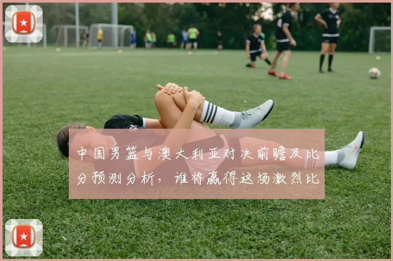 中国男篮与澳大利亚对决前瞻及比分预测分析，谁将赢得这场激烈比赛