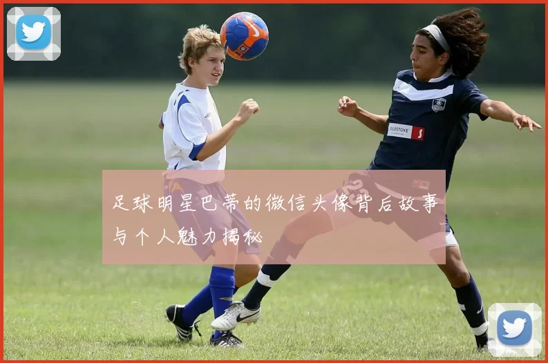 足球明星巴蒂的微信头像背后故事与个人魅力揭秘
