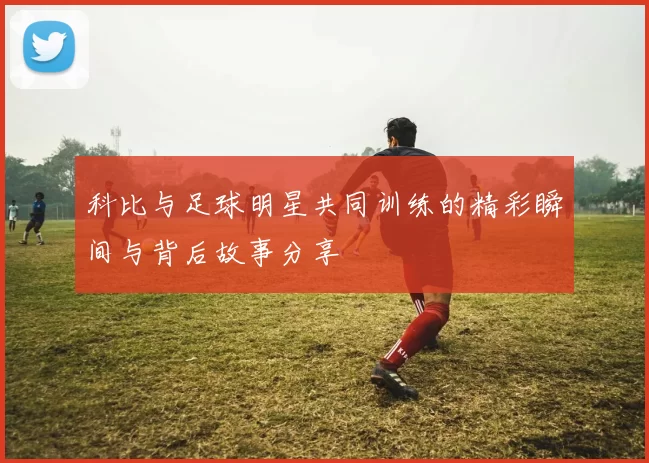 科比与足球明星共同训练的精彩瞬间与背后故事分享