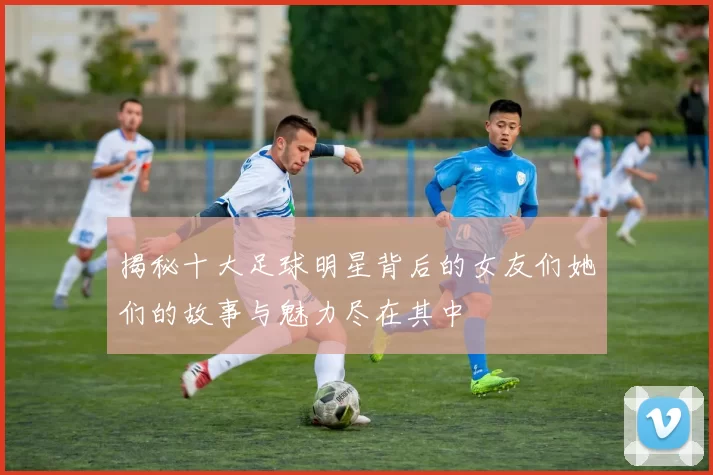 揭秘十大足球明星背后的女友们她们的故事与魅力尽在其中