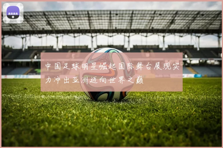 中国足球明星崛起国际舞台展现实力冲出亚洲迈向世界之巅