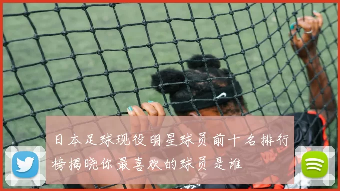 日本足球现役明星球员前十名排行榜揭晓你最喜欢的球员是谁