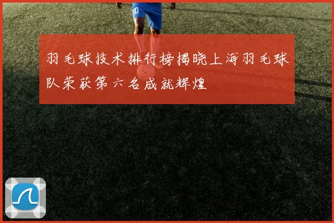 羽毛球技术排行榜揭晓上海羽毛球队荣获第六名成就辉煌