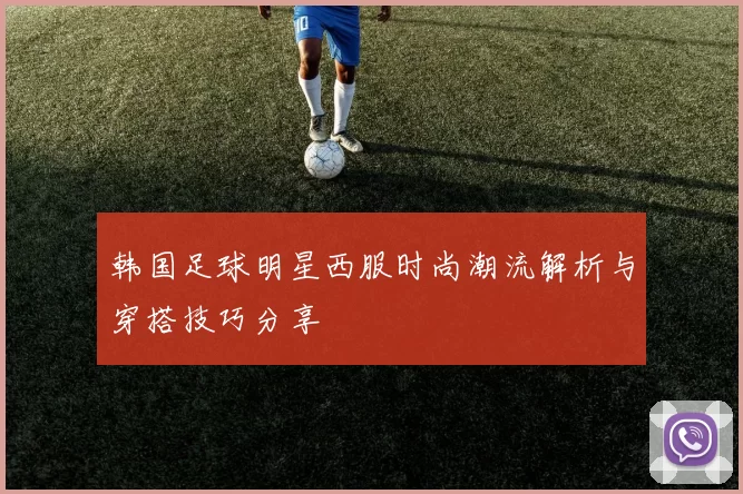 韩国足球明星西服时尚潮流解析与穿搭技巧分享