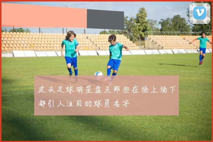 皮衣足球明星盘点那些在场上场下都引人注目的球员名字