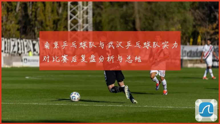 南京乒乓球队与武汉乒乓球队实力对比赛后复盘分析与总结