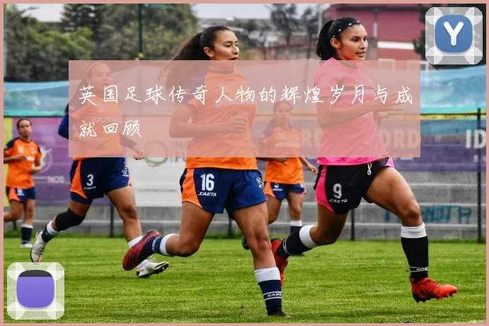 英国足球传奇人物的辉煌岁月与成就回顾