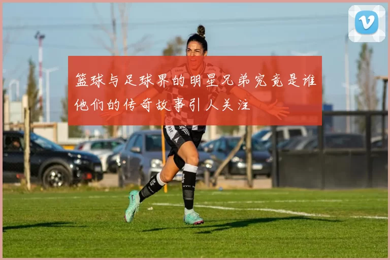 篮球与足球界的明星兄弟究竟是谁他们的传奇故事引人关注