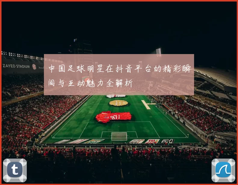 中国足球明星在抖音平台的精彩瞬间与互动魅力全解析