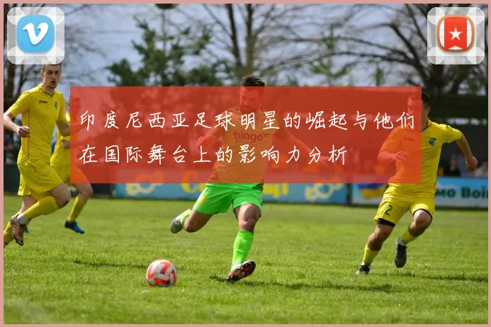 印度尼西亚足球明星的崛起与他们在国际舞台上的影响力分析