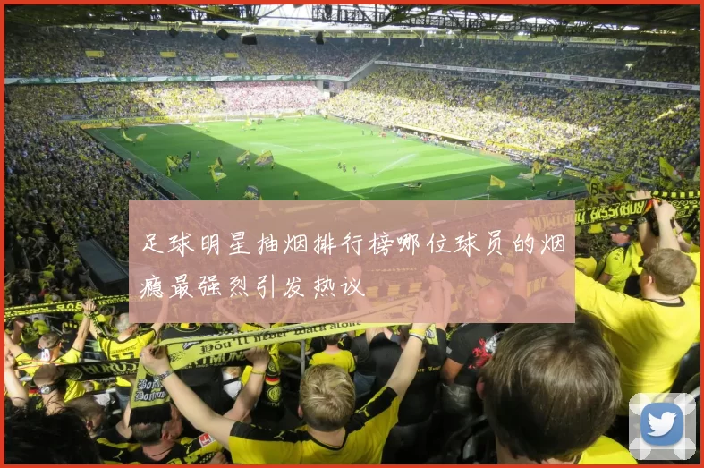 足球明星抽烟排行榜哪位球员的烟瘾最强烈引发热议