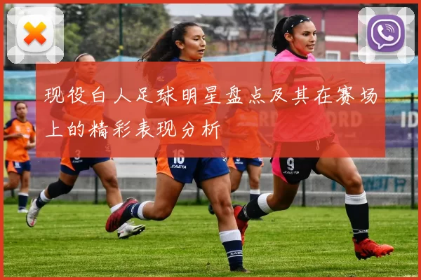 现役白人足球明星盘点及其在赛场上的精彩表现分析