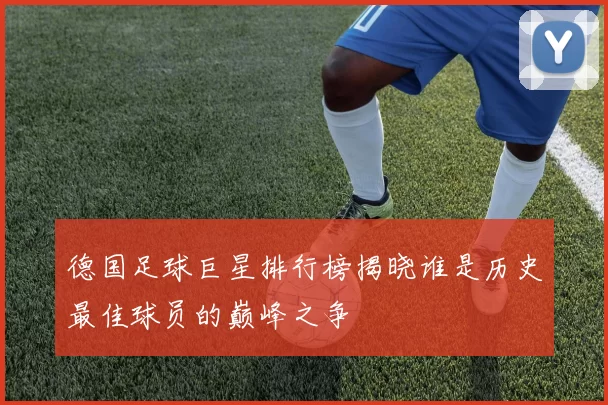 德国足球巨星排行榜揭晓谁是历史最佳球员的巅峰之争