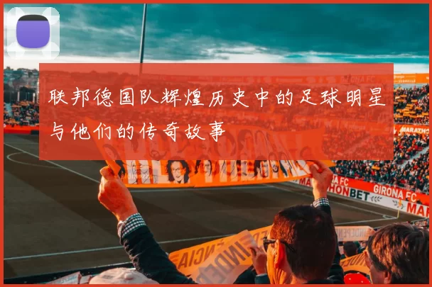 联邦德国队辉煌历史中的足球明星与他们的传奇故事