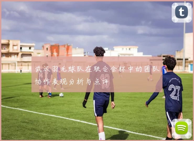 武汉羽毛球队在联合会杯中的团队协作表现分析与点评