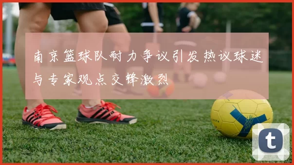南京篮球队耐力争议引发热议球迷与专家观点交锋激烈