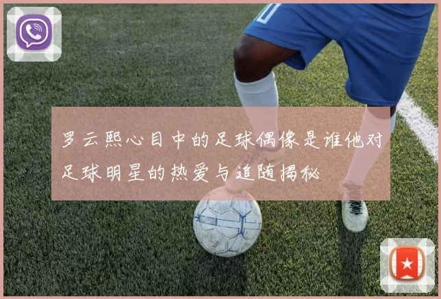 罗云熙心目中的足球偶像是谁他对足球明星的热爱与追随揭秘