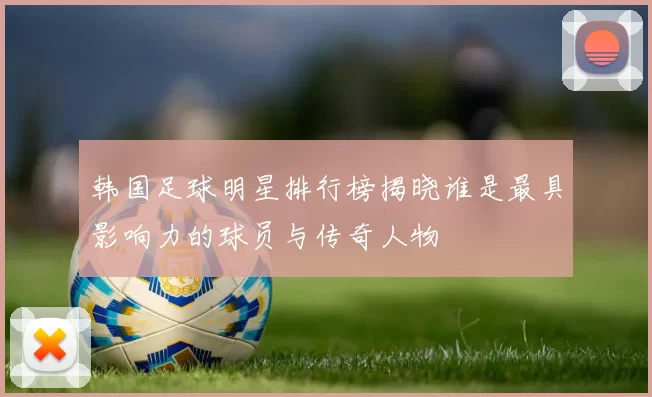 韩国足球明星排行榜揭晓谁是最具影响力的球员与传奇人物