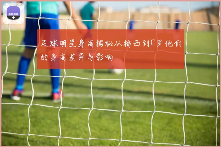 足球明星身高揭秘从梅西到C罗他们的身高差异与影响