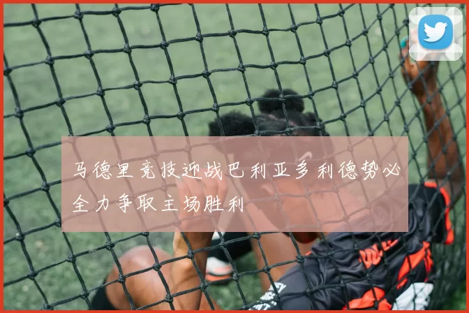 马德里竞技迎战巴利亚多利德势必全力争取主场胜利